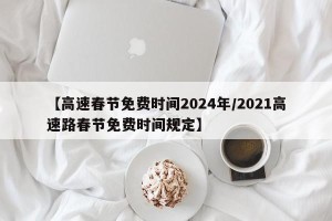 【高速春节免费时间2024年/2021高速路春节免费时间规定】