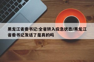 黑龙江省委书记:全省转入应急状态/黑龙江省委书记发话了是真的吗