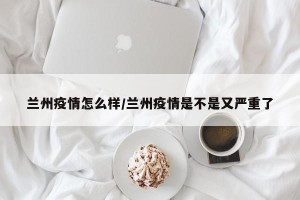 兰州疫情怎么样/兰州疫情是不是又严重了