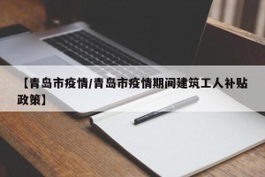 【青岛市疫情/青岛市疫情期间建筑工人补贴政策】