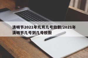 清明节2021年几月几号放假/2021年清明节几号到几号放假