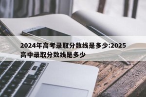 2024年高考录取分数线是多少:2025高中录取分数线是多少