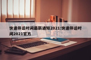 快递停运时间最新通知2021:快递停运时间2021官方