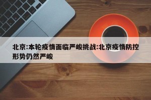 北京:本轮疫情面临严峻挑战:北京疫情防控形势仍然严峻