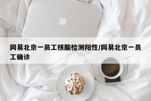 网易北京一员工核酸检测阳性/网易北京一员工确诊