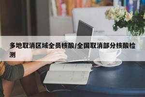 多地取消区域全员核酸/全国取消部分核酸检测