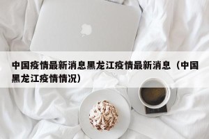 中国疫情最新消息黑龙江疫情最新消息（中国黑龙江疫情情况）