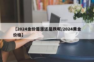 【2024金价是涨还是跌呢/2024黄金价格】