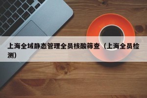 上海全域静态管理全员核酸筛查（上海全员检测）