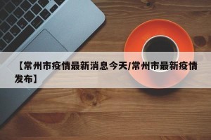 【常州市疫情最新消息今天/常州市最新疫情发布】