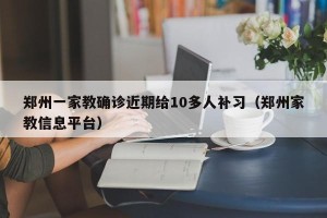 郑州一家教确诊近期给10多人补习（郑州家教信息平台）