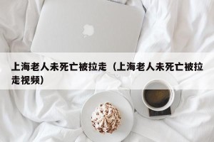 上海老人未死亡被拉走（上海老人未死亡被拉走视频）
