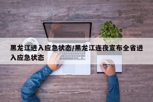 黑龙江进入应急状态/黑龙江连夜宣布全省进入应急状态