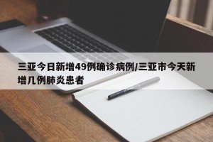 三亚今日新增49例确诊病例/三亚市今天新增几例肺炎患者