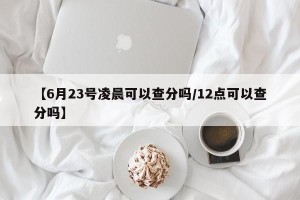 【6月23号凌晨可以查分吗/12点可以查分吗】