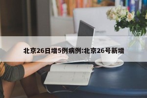 北京26日增5例病例:北京26号新增