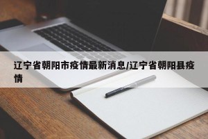 辽宁省朝阳市疫情最新消息/辽宁省朝阳县疫情