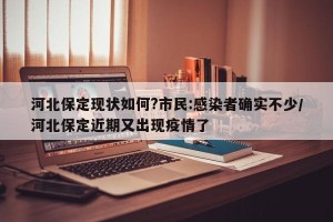 河北保定现状如何?市民:感染者确实不少/河北保定近期又出现疫情了