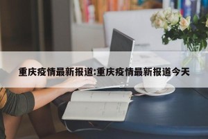 重庆疫情最新报道:重庆疫情最新报道今天