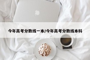 今年高考分数线一本/今年高考分数线本科