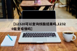 【12320可以查询核酸结果吗,12320能查疫情吗】