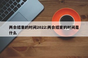 两会结束的时间2022:两会结束的时间是什么