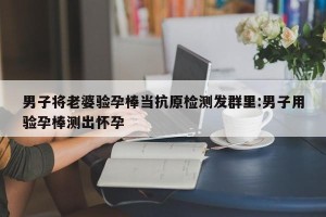 男子将老婆验孕棒当抗原检测发群里:男子用验孕棒测出怀孕
