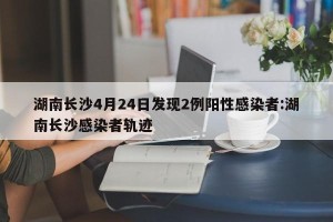 湖南长沙4月24日发现2例阳性感染者:湖南长沙感染者轨迹