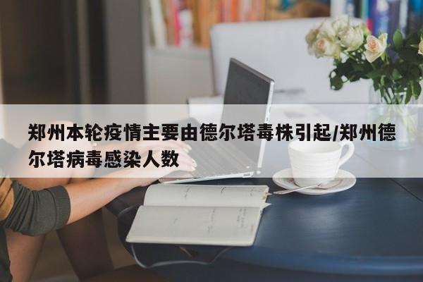 郑州本轮疫情主要由德尔塔毒株引起/郑州德尔塔病毒感染人数