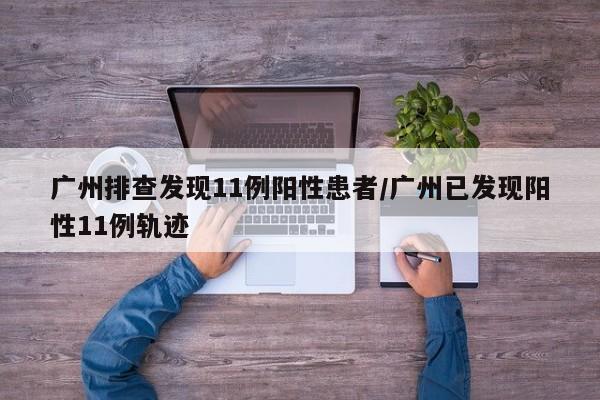 广州排查发现11例阳性患者/广州已发现阳性11例轨迹
