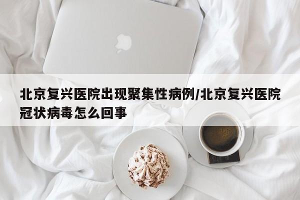 北京复兴医院出现聚集性病例/北京复兴医院冠状病毒怎么回事