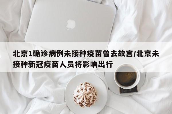 北京1确诊病例未接种疫苗曾去故宫/北京未接种新冠疫苗人员将影响出行
