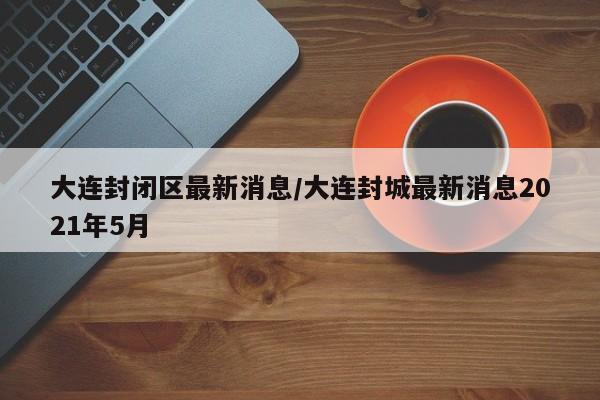 大连封闭区最新消息/大连封城最新消息2021年5月